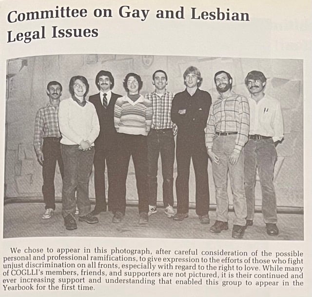 COGLLI’s 1981 yearbook photo, taken three years after the organization was founded. The caption reads: “We chose to appear in this photograph, after careful consideration of the possible personal and professional ramifications, to give expression to the efforts of those who fight unjust discrimination on all fronts, especially with regard to the right to love. While many of COGLLI’s members, friends, and supporters are not pictured, it is their continued and ever increasing support and understanding that enabled this group to appear in the Yearbook for the first time. Courtesy of Harvard Law School Library, Historical & Special Collections.